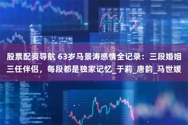 股票配资导航 63岁马景涛感情全记录：三段婚姻三任伴侣，每段都是独家记忆_于莉_唐韵_马世媛