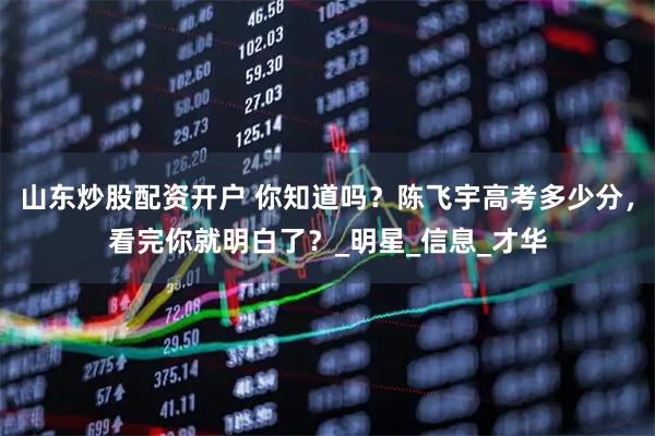 山东炒股配资开户 你知道吗？陈飞宇高考多少分，看完你就明白了？_明星_信息_才华