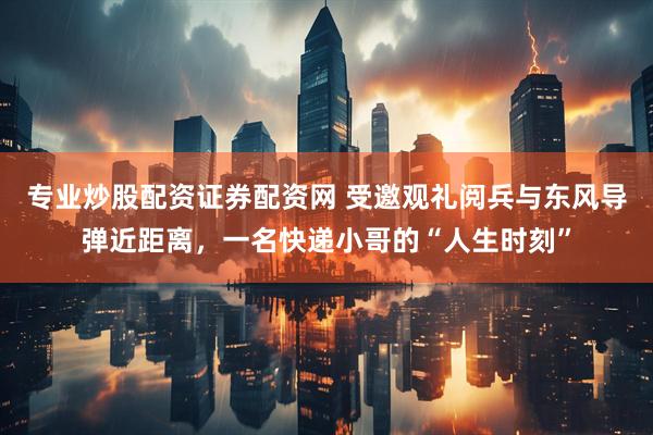 专业炒股配资证券配资网 受邀观礼阅兵与东风导弹近距离，一名快递小哥的“人生时刻”