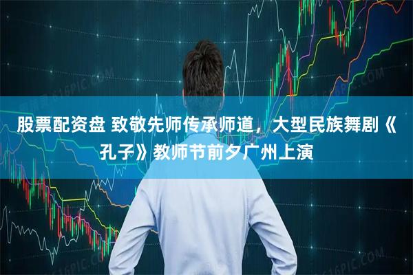 股票配资盘 致敬先师传承师道，大型民族舞剧《孔子》教师节前夕广州上演