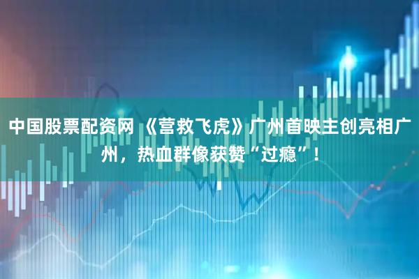 中国股票配资网 《营救飞虎》广州首映主创亮相广州，热血群像获赞“过瘾”！