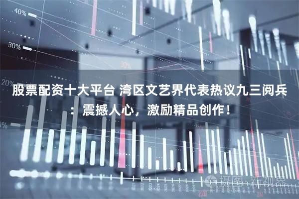 股票配资十大平台 湾区文艺界代表热议九三阅兵：震撼人心，激励精品创作！