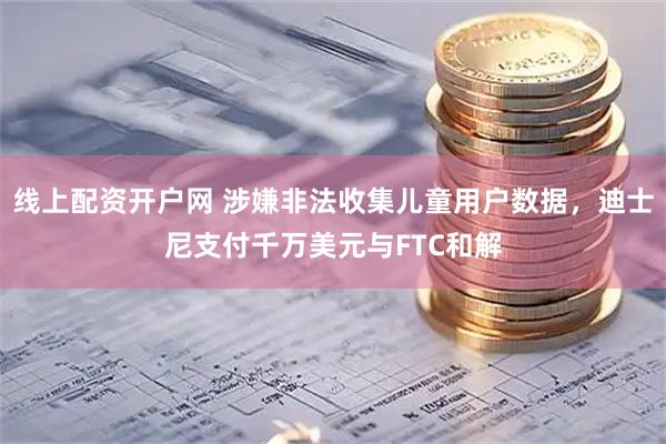 线上配资开户网 涉嫌非法收集儿童用户数据，迪士尼支付千万美元与FTC和解