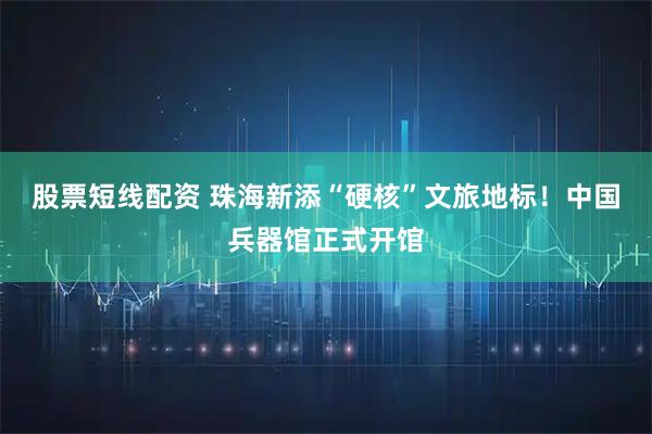 股票短线配资 珠海新添“硬核”文旅地标！中国兵器馆正式开馆