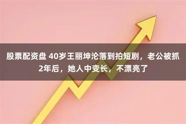 股票配资盘 40岁王丽坤沦落到拍短剧，老公被抓2年后，她人中变长，不漂亮了