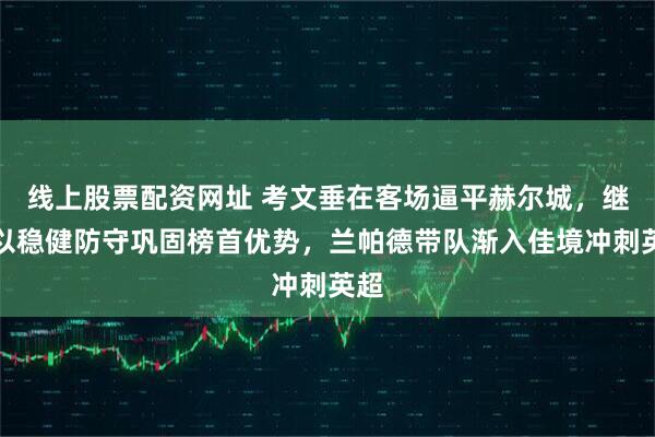 线上股票配资网址 考文垂在客场逼平赫尔城，继续以稳健防守巩固榜首优势，兰帕德带队渐入佳境冲刺英超