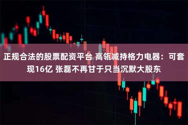 正规合法的股票配资平台 高瓴减持格力电器：可套现16亿 张磊不再甘于只当沉默大股东