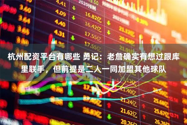 杭州配资平台有哪些 勇记：老詹确实有想过跟库里联手，但前提是二人一同加盟其他球队
