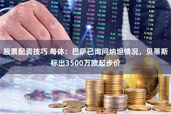 股票配资技巧 每体：巴萨已询问纳坦情况，贝蒂斯标出3500万欧起步价