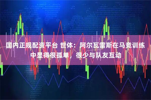 国内正规配资平台 世体：阿尔瓦雷斯在马竞训练中显得很孤单，很少与队友互动